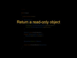 <?php 
class League 
{ 
public function render() 
{ 
$properties = [ 
'id' => $this->id, 
'name' => $this->genericInfo->getName(), 
'description' => $this->genericInfo->getDescription(), 
'country' => $this->genericInfo->getCountry(), 
]; 
Return a read-only object 
$teams = new ArrayCollection(); 
foreach ($this->teams as $team) { 
$teams->add($team->render()); 
} 
$properties['teams'] = $teams; 
return new ArrayCollection($properties); 
} 
} 
 