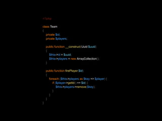 <?php 
class Team 
{ 
private $id; 
private $players; 
public function __construct(Uuid $uuid) 
{ 
$this->id = $uuid; 
$this->players = new ArrayCollection(); 
} 
public function firePlayer($id) 
{ 
foreach ($this->players as $key => $player) { 
if ($player->getId() == $id) { 
$this->players->remove($key); 
} 
} 
} 
} 
 