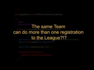 <?php 
class LeagueTest extends PHPUnit_Framework_TestCase 
{ 
/** 
* @test 
* @expectedException 
*/ 
public function leagueMustHaveMaximumEightTeams() 
{ 
// … 
The same Team 
can do more than one registration 
to the League?!? 
$genericInfo = new LeagueGenericInfo('it', 'my league', 'awesome league'); 
$league = new League($uuid, $genericInfo); 
$team = $this->getMockBuilder('Team') // … 
for ($x=0; $x<=8; $x++) { 
$league->registerTeam($team); 
} 
} 
} 
 