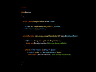 <?php 
class League 
{ 
//.. 
public function registerTeam(Team $team) 
{ 
$this->canLeagueAcceptRegistrationOf($team); 
$this->teams->add($team); 
} 
private function canLeagueAcceptRegistrationOf(Team $applicantTeam) 
{ 
if (!$this->canLeagueAcceptAnotherRegistration()) { 
throw new DomainException('Not more places available'); 
} 
foreach ($this->teams as $key => $team) { 
if ($team->getId() == $applicantTeam->getId()) { 
throw new DomainException('Team already registered'); 
} 
} 
} 
} 
 