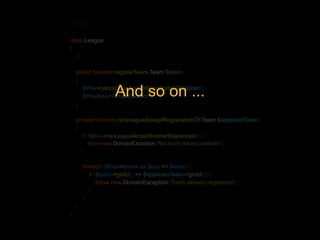 <?php 
class League 
{ 
//.. 
public function registerTeam(Team $team) 
{ 
$this->canLeagueAcceptRegistrationOf($team); 
$this->teams->add($team); 
} 
And so on ... 
private function canLeagueAcceptRegistrationOf(Team $applicantTeam) 
{ 
if (!$this->canLeagueAcceptAnotherRegistration()) { 
throw new DomainException('Not more places available'); 
} 
foreach ($this->teams as $key => $team) { 
if ($team->getId() == $applicantTeam->getId()) { 
throw new DomainException('Team already registered'); 
} 
} 
} 
} 
 