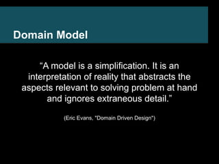 Domain Model 
“A model is a simplification. It is an 
interpretation of reality that abstracts the 
aspects relevant to solving problem at hand 
and ignores extraneous detail.” 
(Eric Evans, "Domain Driven Design") 
 