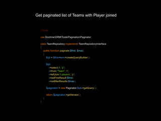 Get paginated list of Teams with Player joined 
<?php 
use DoctrineORMToolsPaginationPaginator; 
class TeamRepository implements TeamRepositoryInterface 
{ 
public function paginate($first, $max) 
{ 
$qb = $this->em->createQueryBuilder(); 
$qb 
->select('t', 'p') 
->from("Team", 't') 
->leftJoin('t.players', 'p') 
->setFirstResult($first) 
->setMaxResults($max); 
$paginator = new Paginator($qb->getQuery()); 
return $paginator->getIterator(); 
} 
} 
 