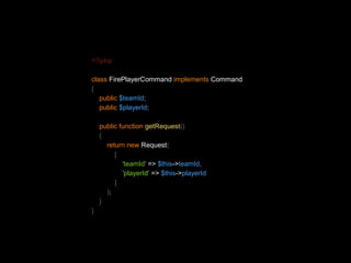 <?php 
class FirePlayerCommand implements Command 
{ 
public $teamId; 
public $playerId; 
public function getRequest() 
{ 
return new Request( 
[ 
'teamId' => $this->teamId, 
'playerId' => $this->playerId 
] 
); 
} 
} 
 