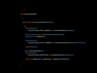 <?php 
class CommandHandler 
{ 
// ... 
public function execute(Command $command) 
{ 
try { 
$this->dispatcher 
->dispatch(Events::PRE_COMMAND, new CommandEvent($command)); 
$this->useCases[get_class($command)]->run($command); 
$response = new Response(); 
$this->dispatcher 
->dispatch(Events::POST_COMMAND, new PostCommandEvent($command, $response)); 
return $response; 
} catch (DomainException $e) { 
$this->dispatcher 
->dispatch(Events::EXCEPTION, new ExceptionEvent($command, $e)); 
return new Response($e->getMessage(), Response::STATUS_KO); 
} 
} 
} 
 