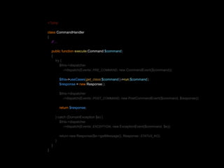 <?php 
class CommandHandler 
{ 
// ... 
public function execute(Command $command) 
{ 
try { 
$this->dispatcher 
->dispatch(Events::PRE_COMMAND, new CommandEvent($command)); 
$this->useCases[get_class($command)]->run($command); 
$response = new Response(); 
$this->dispatcher 
->dispatch(Events::POST_COMMAND, new PostCommandEvent($command, $response)); 
return $response; 
} catch (DomainException $e) { 
$this->dispatcher 
->dispatch(Events::EXCEPTION, new ExceptionEvent($command, $e)); 
return new Response($e->getMessage(), Response::STATUS_KO); 
} 
} 
} 
 