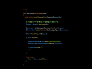 <?php 
class MyController extends Controller 
{ 
public function modifyLeagueAction(Request $request, $id) 
{ 
$reader = $this->get('reader'); 
$league = $reader->getLeague($id); 
$command = ModifyLeagueCommand::fromArray($league); 
$form = $this->createForm(new ModifyLeagueType(), $command); 
$form->handleRequest($request); 
if ($form->isValid()) { 
$commandHandler = $this->get('command_handler'); 
$response = $commandHandler->execute($command); 
if ($response->isOk()) { 
//... 
} 
} 
return array( 
'form' => $form->createView() 
); 
} 
} 
 