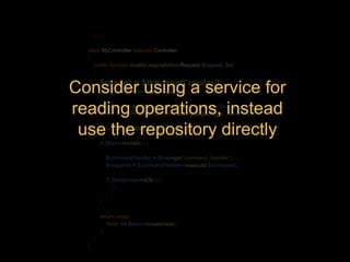 <?php 
class MyController extends Controller 
{ 
public function modifyLeagueAction(Request $request, $id) 
{ 
$reader = $this->get('reader'); 
Consider using a service for 
$league = $reader->getLeague($id); 
reading $command = ModifyLeagueCommand::operations, fromArray($league); 
instead 
$form = $this->createForm(new ModifyLeagueType(), $command); 
use $form->the handleRequest($repository request); 
directly 
if ($form->isValid()) { 
$commandHandler = $this->get('command_handler'); 
$response = $commandHandler->execute($command); 
if ($response->isOk()) { 
//... 
} 
} 
return array( 
'form' => $form->createView() 
); 
} 
} 
 