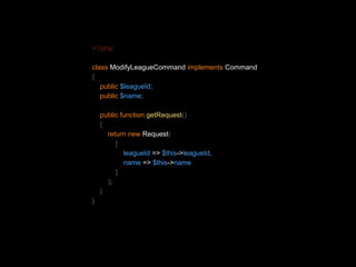 <?php 
class ModifyLeagueCommand implements Command 
{ 
public $leagueId; 
public $name; 
public function getRequest() 
{ 
return new Request( 
[ 
leagueId => $this->leagueId, 
name => $this->name 
] 
); 
} 
} 
 