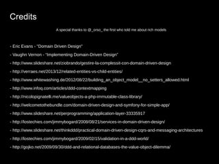 Credits 
A special thanks to @_orso_ the first who told me about rich models 
- Eric Evans - "Domain Driven Design" 
- Vaughn Vernon - “Implementing Domain-Driven Design” 
- http://www.slideshare.net/ziobrando/gestire-la-complessit-con-domain-driven-design 
- http://verraes.net/2013/12/related-entities-vs-child-entities/ 
- http://www.whitewashing.de/2012/08/22/building_an_object_model__no_setters_allowed.html 
- http://www.infoq.com/articles/ddd-contextmapping 
- http://nicolopignatelli.me/valueobjects-a-php-immutable-class-library/ 
- http://welcometothebundle.com/domain-driven-design-and-symfony-for-simple-app/ 
- http://www.slideshare.net/perprogramming/application-layer-33335917 
- http://lostechies.com/jimmybogard/2008/08/21/services-in-domain-driven-design/ 
- http://www.slideshare.net/thinkddd/practical-domain-driven-design-cqrs-and-messaging-architectures 
- http://lostechies.com/jimmybogard/2009/02/15/validation-in-a-ddd-world/ 
- http://gojko.net/2009/09/30/ddd-and-relational-databases-the-value-object-dilemma/ 
 