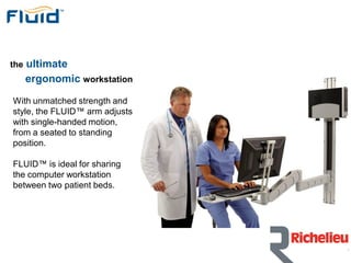 the   ultimate
      ergonomic workstation

With unmatched strength and
style, the FLUID™ arm adjusts
with single-handed motion,
from a seated to standing
position.

FLUID™ is ideal for sharing
the computer workstation
between two patient beds.
 