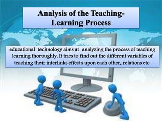 Analysis of the Teaching-Learning
Process
educational technology aims at analyzing the
process of teaching learning thoroughly, It
tries to find out the different variables of
teaching their interlinks effects upon each
other, relations etc.
 