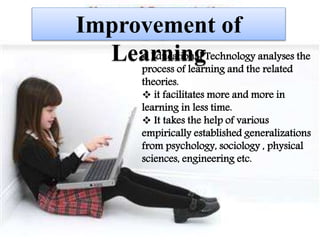 Improvement of Learning
 Educational Technology analyses the process
of learning and the related theories.
 it facilitates more and more in learning in less
time.
 It takes the help of various empirically
established generalizations from psychology,
sociology , physical sciences, engineering etc.
 Educational Technology analyses the
process of learning and the related
theories.
 it facilitates more and more in
learning in less time.
 It takes the help of various
empirically established generalizations
from psychology, sociology , physical
sciences, engineering etc.
Improvement of
Learning
 