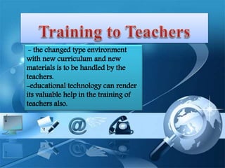 Training to Teachers
- the changed type environment with new
curriculum and new materials is to be handled
by the teachers.
-educational technology can render its
valuable help in the training of teachers also.
 