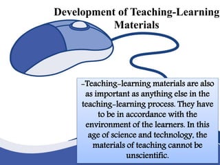 Development of Teaching-Learning
Materials
-Teaching-learning materials are also as
important as anything else in the teaching-
learning process. They have to be in
accordance with the environment of the
learners. In this age of science and technology,
the materials of teaching cannot be
unscientific.
-Teaching-learning materials are also
as important as anything else in the
teaching-learning process. They have
to be in accordance with the
environment of the learners. In this
age of science and technology, the
materials of teaching cannot be
unscientific.
Development of Teaching-Learning
Materials
 