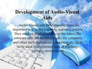 Development of Audio-Visual
Aids
-Audio-Visual aids have always played an
important role in the teaching-learning
process. They need be used according to the
times. The software aids, the hardware aids,
the computer and other such appliances,
equipment etc., have “to be used in the
present type of teaching-learning
environment.
-Audio-Visual aids have always played an
important role in the teaching-learning process.
They need be used according to the times. The
software aids, the hardware aids, the computer
and other such appliances, equipment etc., have
“to be used in the present type of teaching-
learning environment.
Development of Audio-Visual
Aids
 