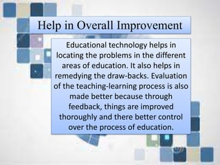 Help in Overall Improvement
-Educational technology helps in locating the
problems in the different areas of education.
It also helps in remedying the draw-backs.
Evaluation of the teaching-learning process is
also made better because through feedback,
things are improved thoroughly and there
better control over the process of education.
Educational technology helps in
locating the problems in the different
areas of education. It also helps in
remedying the draw-backs. Evaluation
of the teaching-learning process is also
made better because through
feedback, things are improved
thoroughly and there better control
over the process of education.
Help in Overall Improvement
 