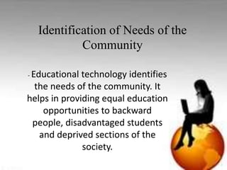 Identification of Needs of the
Community
-educational Technology identifies the needs
of the community. It helps in providing equal
education opportunities to backward people,
disadvantaged students and deprived sections
of the society.
- Educational technology identifies
the needs of the community. It
helps in providing equal education
opportunities to backward
people, disadvantaged students
and deprived sections of the
society.
Identification of Needs of the
Community
 