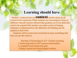 Learning should have context
-Student –centered does not mean that the teacher gives up all control of
the classroom.While students are encouraged to learn in different
ways,the teacher still provides guidance as to the skills that need to be
acquired.The teacher can make a point of helping students to understand
how the skills they are building can be applied in their lives.
-Students will be much more motivated to learn something that they can
see the value in.
The Role of Technology in 21st Century Learning:
1. Technology allows 24/7 access to information.
2. Constant social interaction,and
3.Easily created and shared digital content.
Learning should have
context
 