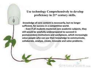 Use technology Comprehensively to
develop proficiency in 21st century
skills.
-knowledge of core content is
necessarily, but no longer
sufficient, for success in a
competitive world.
- Even if all students mastered
core academic subjects, they still
would be woefully
underprepared to succeed in
postsecondary institutions and
workplaces, which increasingly
value people who can use their
knowledge to communicate,
collaborate, analyze, create,
innovate and solve problems.
-knowledge of core content is necessarily, but no longer
sufficient, for success in a competitive world.
- Even if all students mastered core academic subjects, they
still would be woefully underprepared to succeed in
postsecondary institutions and workplaces, which increasingly
value people who can use their knowledge to communicate,
collaborate, analyze, create, innovate and solve problems.
Use technology Comprehensively to develop
proficiency in 21st century skills.
 