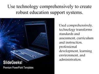 Use technology comprehensively to create
robust education support systems.
Used comprehensively,
technology transforms
standards and
assessment, curriculum
and instruction,
professional
development, learning
environment, and
administration.
 