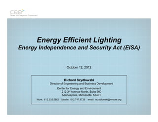 Energy Efficient Lighting
Energy Independence and Security Act (EISA)


                               October 12, 2012


                             Richard Szydlowski
                Director of Engineering and Business Development
                      Center for Energy and Environment
                         212 3rd Avenue North, Suite 560
                         Minneapolis, Minnesota 55401
      Work: 612.335.5862   Mobile: 612.747.6726   email: rszydlowski@mncee.org
 