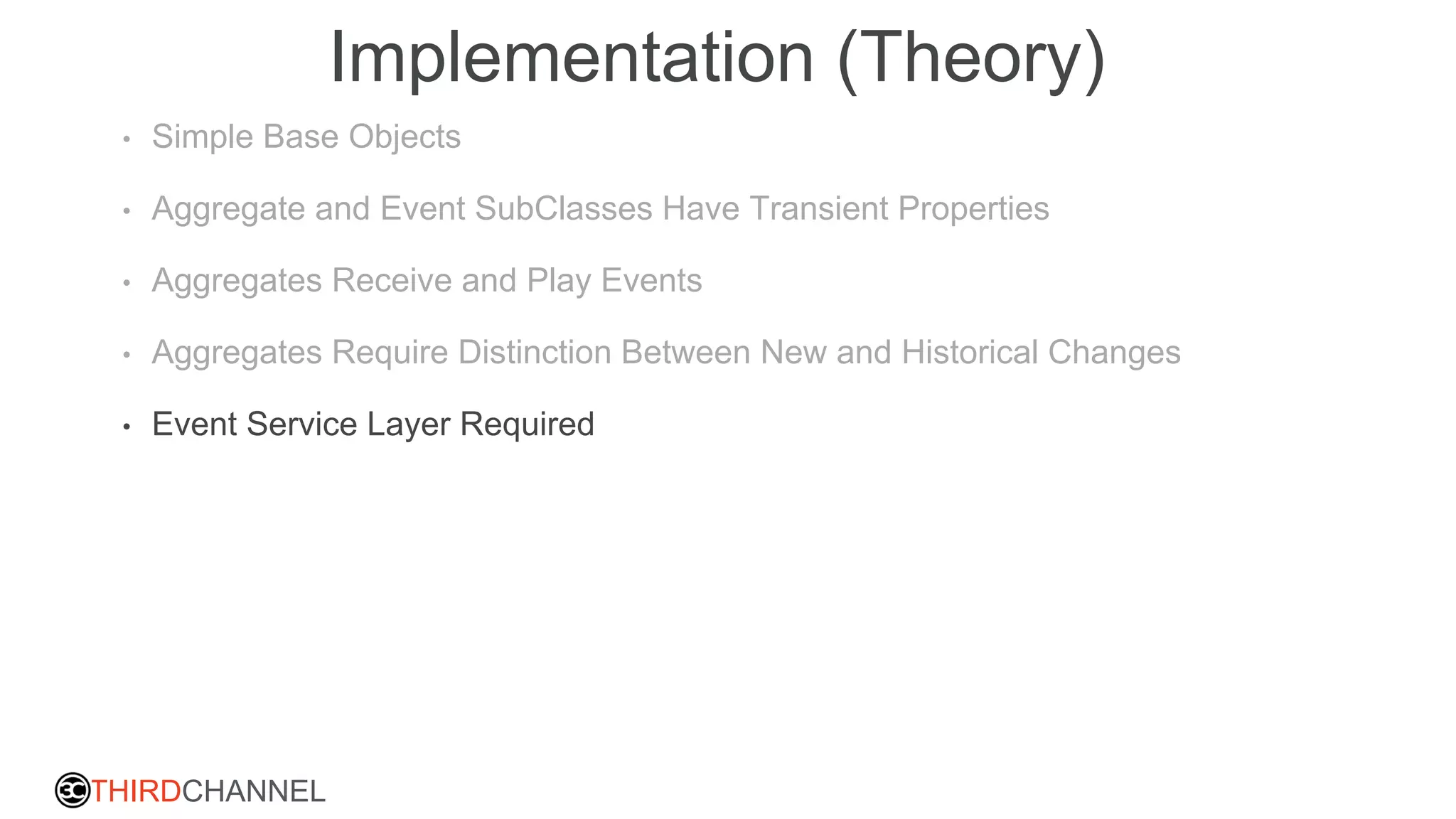 THIRDCHANNEL
Implementation (Theory)
• Simple Base Objects
• Aggregate and Event SubClasses Have Transient Properties
• Aggregates Receive and Play Events
• Aggregates Require Distinction Between New and Historical Changes
• Event Service Layer Required
 