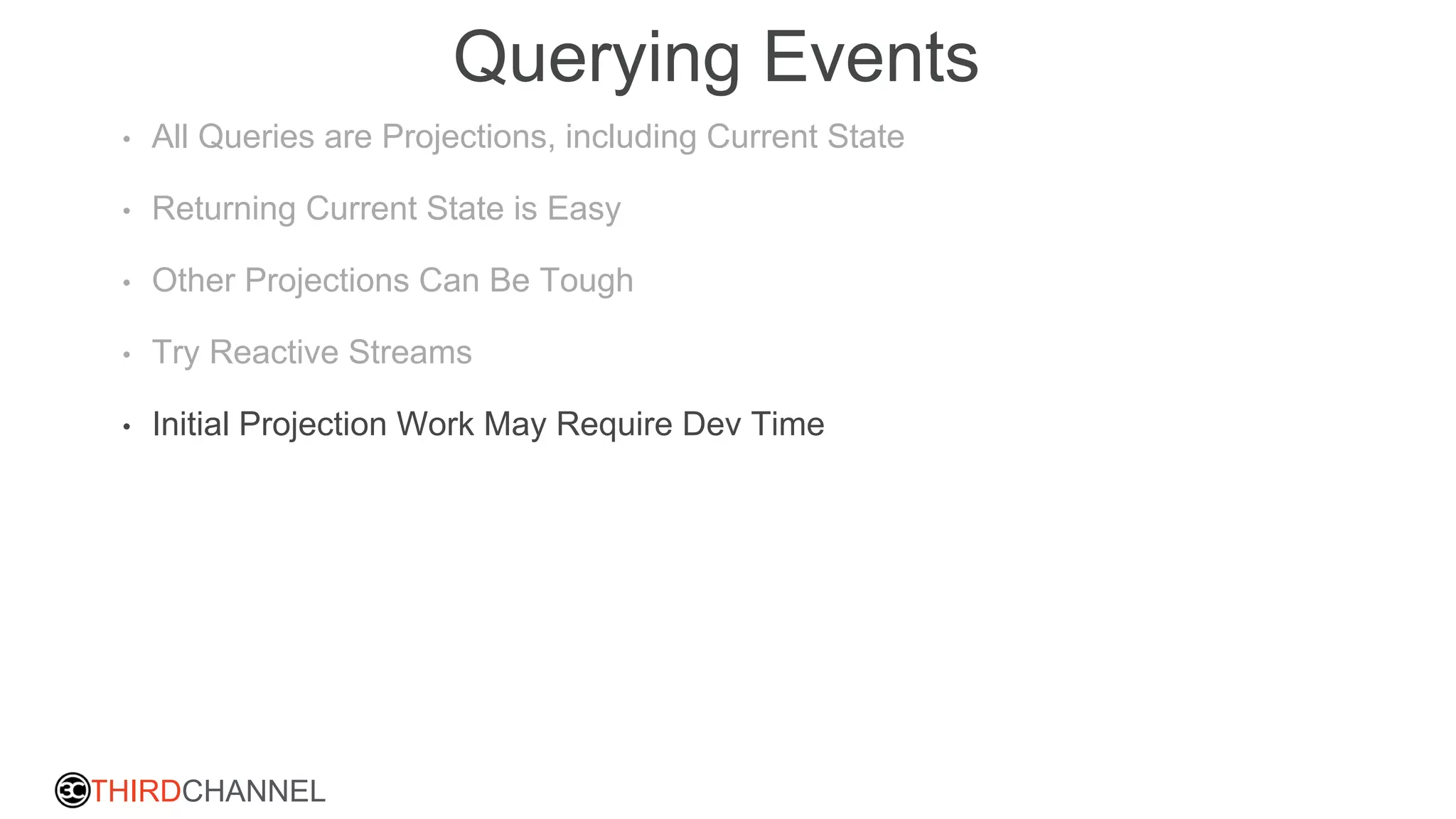THIRDCHANNEL
Querying Events
• All Queries are Projections, including Current State
• Returning Current State is Easy
• Other Projections Can Be Tough
• Try Reactive Streams
• Initial Projection Work May Require Dev Time
 