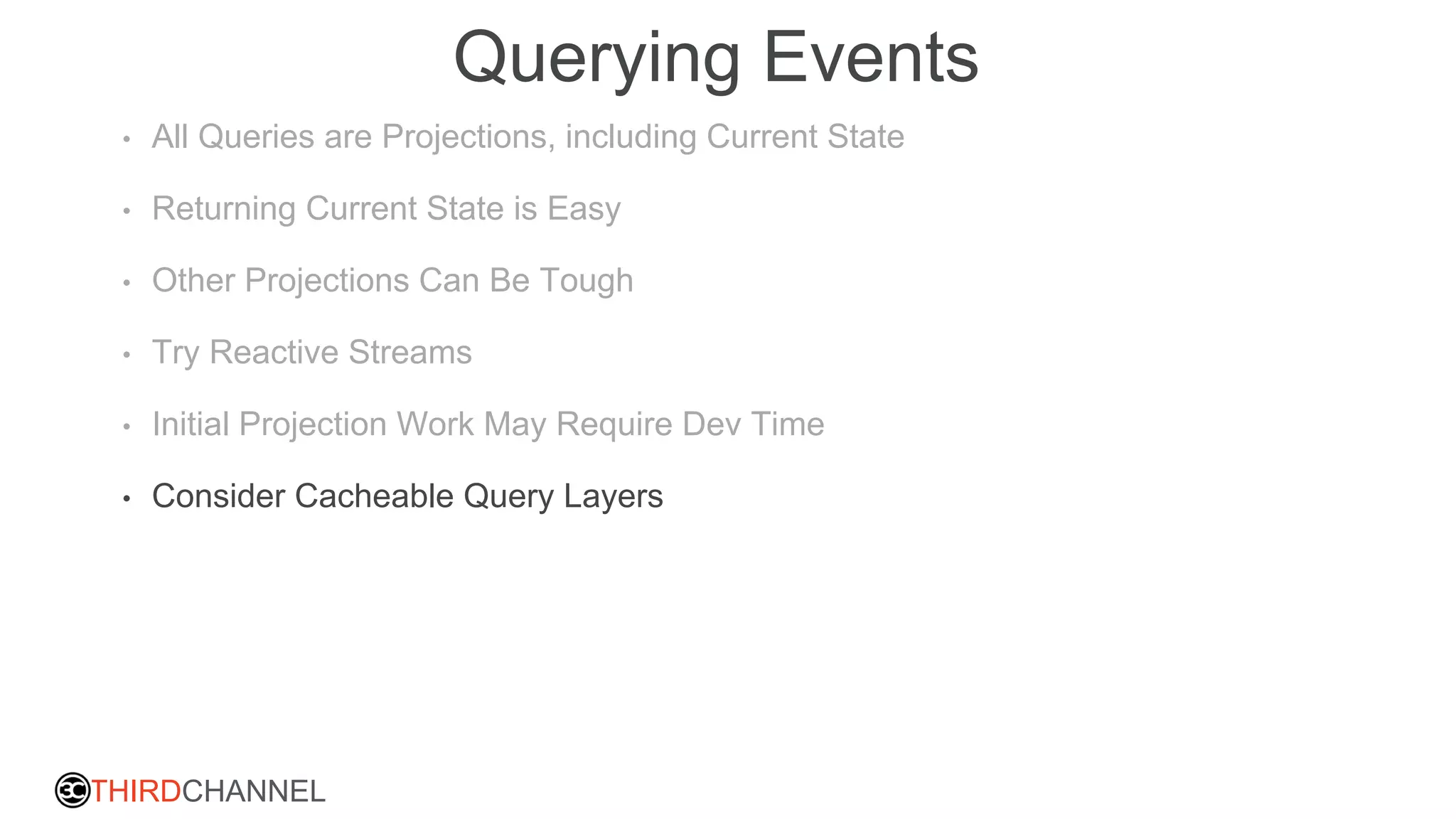 THIRDCHANNEL
Querying Events
• All Queries are Projections, including Current State
• Returning Current State is Easy
• Other Projections Can Be Tough
• Try Reactive Streams
• Initial Projection Work May Require Dev Time
• Consider Cacheable Query Layers
 