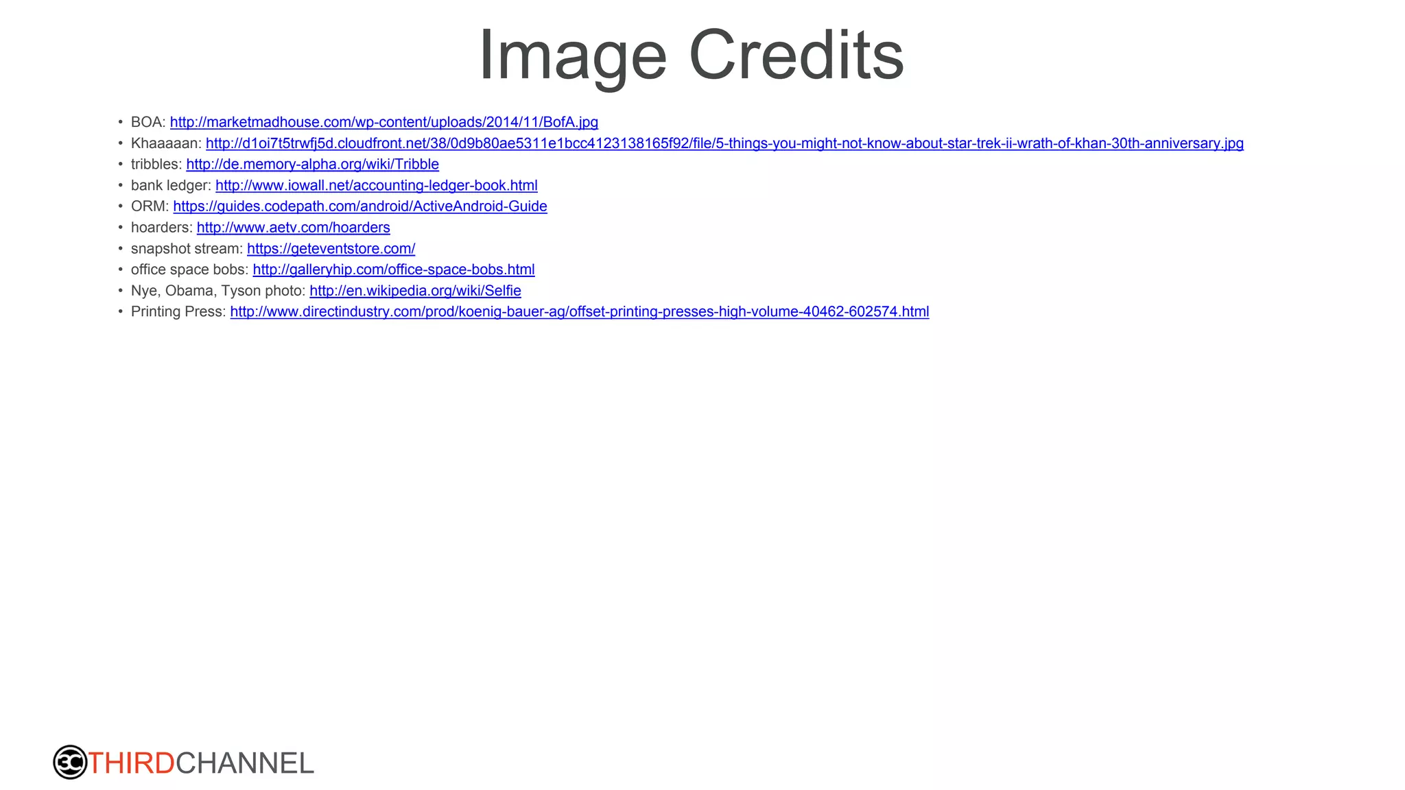 THIRDCHANNEL
Image Credits
• BOA: http://marketmadhouse.com/wp-content/uploads/2014/11/BofA.jpg
• Khaaaaan: http://d1oi7t5trwfj5d.cloudfront.net/38/0d9b80ae5311e1bcc4123138165f92/file/5-things-you-might-not-know-about-star-trek-ii-wrath-of-khan-30th-anniversary.jpg
• tribbles: http://de.memory-alpha.org/wiki/Tribble
• bank ledger: http://www.iowall.net/accounting-ledger-book.html
• ORM: https://guides.codepath.com/android/ActiveAndroid-Guide
• hoarders: http://www.aetv.com/hoarders
• snapshot stream: https://geteventstore.com/
• office space bobs: http://galleryhip.com/office-space-bobs.html
• Nye, Obama, Tyson photo: http://en.wikipedia.org/wiki/Selfie
• Printing Press: http://www.directindustry.com/prod/koenig-bauer-ag/offset-printing-presses-high-volume-40462-602574.html
 