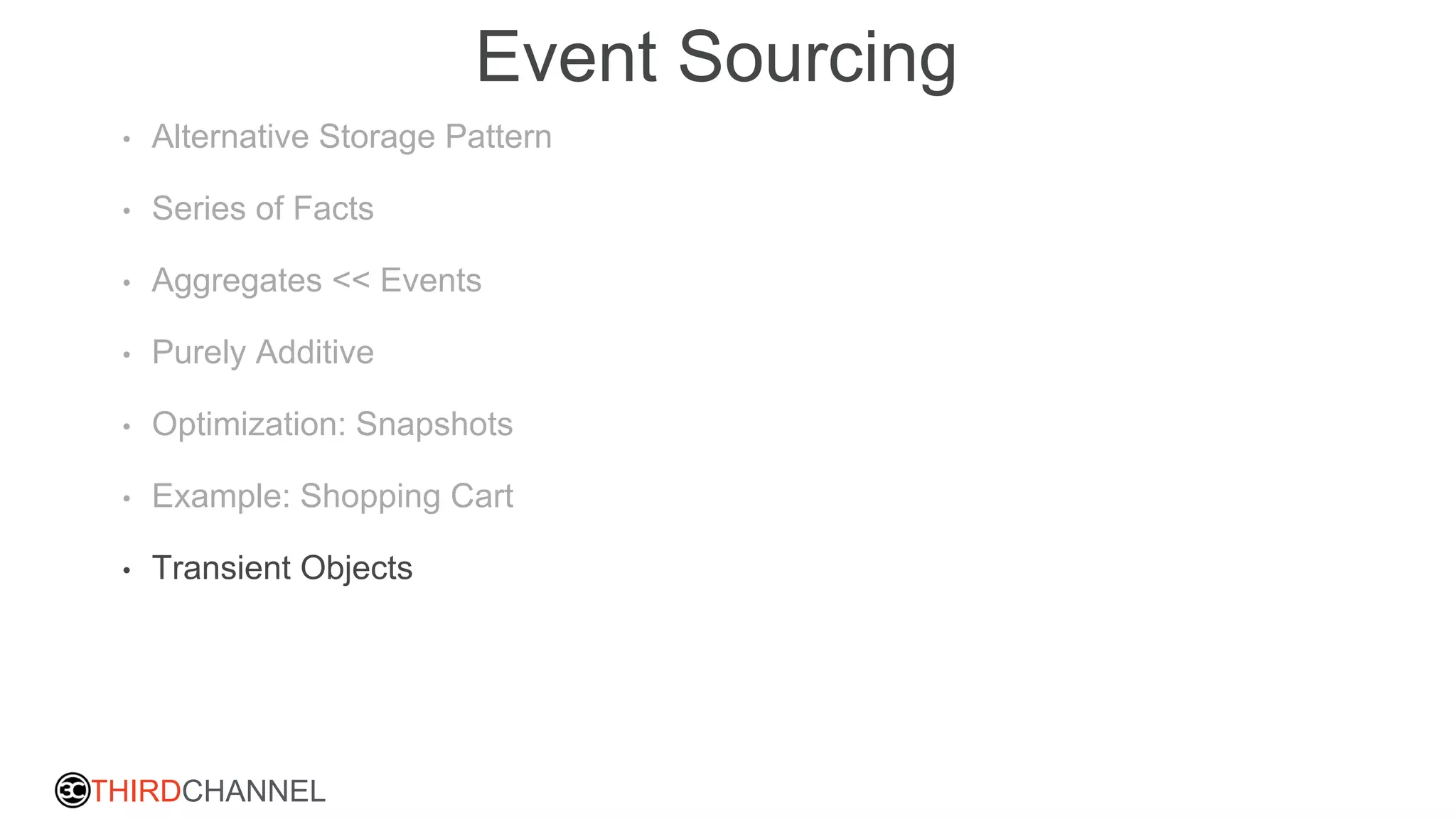 THIRDCHANNEL
Event Sourcing
• Alternative Storage Pattern
• Series of Facts
• Aggregates << Events
• Purely Additive
• Optimization: Snapshots
• Example: Shopping Cart
• Transient Objects
 