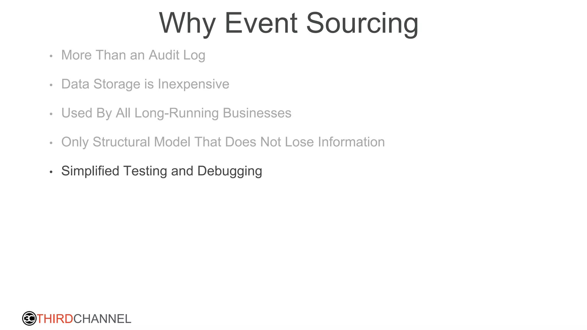 THIRDCHANNEL
Why Event Sourcing
• More Than an Audit Log
• Data Storage is Inexpensive
• Used By All Long-Running Businesses
• Only Structural Model That Does Not Lose Information
• Simplified Testing and Debugging
 