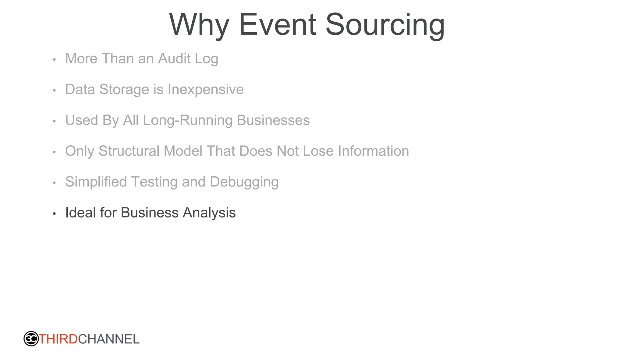 THIRDCHANNEL
Why Event Sourcing
• More Than an Audit Log
• Data Storage is Inexpensive
• Used By All Long-Running Businesses
• Only Structural Model That Does Not Lose Information
• Simplified Testing and Debugging
• Ideal for Business Analysis
 