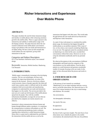 Richer Interactions and Experiences
                                            Over Mobile Phone



ABSTRACT:
                                                                 interactions that happen with other users. This would make
This paper elucidates the need for better interaction design     the gap between the user needs and services become less
and interface in mobile phones while witnessing enormous         and help have richer interactions.
growth in the mobile utility. There is a gap at present in the
interactivity and usability in mobile phone usage in the         As a part of class work project we considered the mobile
developing countries. The paper discusses about the user         phone usage, the interactions that happen through the
research conducted on the mobile phone conversations             mobile phones as our problem statement. With a team of
trying to get patterns of the user needs and interactions in     two, we have done a user research considering Shadowing
an Indian setting. We have come up with concepts that            [1] as our tool. This approach cannot be considered entirely
would enhance the user experience, giving richer                 as shadowing as we observed the users, recorded their
interactions to the user.                                        conversations without their notice. However we are not
                                                                 using the information unethically and for any personal
Categories and Subject Descriptors:                              gains.
H.5.2 User Interfaces: Interaction styles, User-centered
design.                                                          We observed the patterns in the conversations of different
                                                                 demographics and found some key categories of the
Keywords: Interaction, Mobile Interface, Shadowing,              conversations over the mobile phones. From the above
User Research                                                    patterns we could brainstorm and generate considerable
                                                                 number of concepts focusing on the user needs. In this
1. INTRODUCTION:                                                 paper we have discussed about the process and results in
                                                                 detail.
 Mobile usage is tremendously increasing in the developing
countries. The low cost technologies, the busy work              2. USER RESEARCH AND
schedule, the improving infrastructure, are some of the          OBSERVATIONS:
reasons for this increase. However, the diverse cultures,
varied economic classes of people especially like India and       In the process of user research we considered
south Asian countries make it a difficult task for the mobile    “Shadowing“[1] as our major technique and also a survey
companies (both service providers and manufacturing              form to record the observations. We observed close to 150
companies) to understand the user needs and interactions         users [2] at various locations in the city at varied timings
that happen over the mobile. The services provided to the        and situations. We recorded
users are yet to catch up with the pace of the mobile phones
spread into the people. Also with the available                  the conversations,
infrastructure (bandwidth, coverage) the services that are
provided by the companies are mostly unused or not               the demographic information,
effective.
                                                                 the mood of the user,
Interaction is about communication between human and
human through different media or products, it is sometimes       the appearance
the communication in isolation with products as well. The
                                                                 the duration of the call,
process of exploring and producing creative solutions
regarding these interactions is called Interaction design.       the time of call, to get more insights. The main focus of our
Hence there is a great need to understand the user behavior,     observations was to identify the pattern in the mobile
the interactions with the mobile devices as well as the          conversations, the unnoticed need of the user, the problems
 