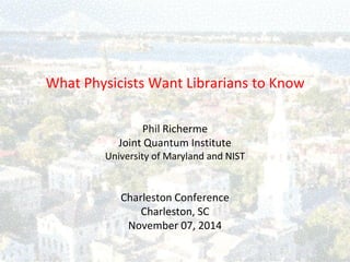 What Physicists Want Librarians to Know 
Phil Richerme 
Joint Quantum Institute 
University of Maryland and NIST 
Charleston Conference 
Charleston, SC 
November 07, 2014  