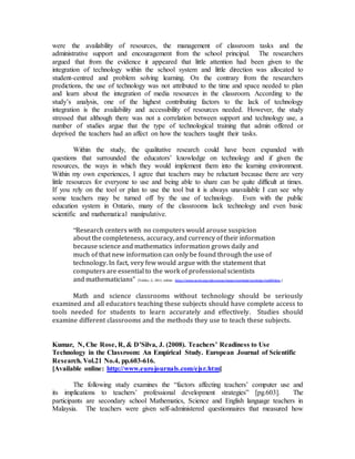 were the availability of resources, the management of classroom tasks and the 
administrative support and encouragement from the school principal. The researchers 
argued that from the evidence it appeared that little attention had been given to the 
integration of technology within the school system and little direction was allocated to 
student-centred and problem solving learning. On the contrary from the researchers 
predictions, the use of technology was not attributed to the time and space needed to plan 
and learn about the integration of media resources in the classroom. According to the 
study’s analysis, one of the highest contributing factors to the lack of technology 
integration is the availability and accessibility of resources needed. However, the study 
stressed that although there was not a correlation between support and technology use, a 
number of studies argue that the type of technological training that admin offered or 
deprived the teachers had an affect on how the teachers taught their tasks. 
Within the study, the qualitative research could have been expanded with 
questions that surrounded the educators’ knowledge on technology and if given the 
resources, the ways in which they would implement them into the learning environment. 
Within my own experiences, I agree that teachers may be reluctant because there are very 
little resources for everyone to use and being able to share can be quite difficult at times. 
If you rely on the tool or plan to use the tool but it is always unavailable I can see why 
some teachers may be turned off by the use of technology. Even with the public 
education system in Ontario, many of the classrooms lack technology and even basic 
scientific and mathematical manipulative. 
“Research centers with no computers would arouse suspicion 
about the completeness, accuracy, and currency of their information 
because science and mathematics information grows daily and 
much of that new information can only be found through the use of 
technology. In fact, very few would argue with the statement that 
computers are essential to the work of professional scientists 
and mathematicians” (Valdez, G. 2011, online: http://www.ncrel.org/sdrs/areas/issues/methods/technlgy/te600.htm.) 
Math and science classrooms without technology should be seriously 
examined and all educators teaching these subjects should have complete access to 
tools needed for students to learn accurately and effectively. Studies should 
examine different classrooms and the methods they use to teach these subjects. 
Kumar, N, Che Rose, R, & D’Silva, J. (2008). Teachers’ Readiness to Use 
Technology in the Classroom: An Empirical Study. European Journal of Scientific 
Research. Vol.21 No.4, pp.603-616. 
[Available online: http://www.eurojournals.com/ejsr.htm] 
The following study examines the “factors affecting teachers’ computer use and 
its implications to teachers’ professional development strategies” [pg.603]. The 
participants are secondary school Mathematics, Science and English language teachers in 
Malaysia. The teachers were given self-administered questionnaires that measured how 
 