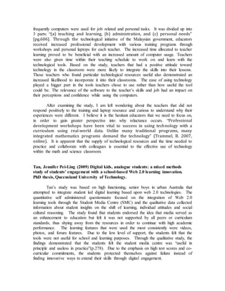 frequently computers were used for job related and personal tasks. It was divided up into 
3 parts: “(a) teaching and learning, (b) administration, and (c) personal needs” 
[pg.606]. Through the technological initiative of the Malaysian government, educators 
received increased professional development with various training programs through 
workshops and personal laptops for each teacher. The increased time allocated to teacher 
learning proved to be beneficial with an increased amount of computer usage. Teachers 
were also given time within their teaching schedule to work on and learn with the 
technological tools. Based on the study, teachers that had a positive attitude toward 
technology in the classroom were more likely to integrate the skills into their lessons. 
Those teachers who found particular technological resources useful also demonstrated an 
increased likelihood to incorporate it into their classrooms. The ease of using technology 
played a bigger part in the tools teachers chose to use rather than how useful the tool 
could be. The relevance of the software to the teacher’s skills and job had an impact on 
their perceptions and confidence while using the computers. 
After examining the study, I am left wondering about the teachers that did not 
respond positively to the training and laptop resource and curious to understand why their 
experiences were different. I believe it is the hesitant educators that we need to focus on, 
in order to gain greater perspective into why reluctance occurs. “Professional 
development workshops have been vital to success in using technology with a 
curriculum using real-world data. Unlike many traditional programs, many 
integrated mathematics programs demand the technology” (Trammel, B. 2007, 
online). It is apparent that the supply of technological resources and the time needed to 
practice and collaborate with colleagues is essential to the effective use of technology 
within the math and science classroom. 
Tan, Jennifer Pei-Ling (2009) Digital kids, analogue students: a mixed methods 
study of students' engagement with a school-based Web 2.0 learning innovation. 
PhD thesis, Queensland University of Technology. 
Tan’s study was based on high functioning, senior boys in urban Australia that 
attempted to integrate student led digital learning based upon web 2.0 technologies. The 
quantitative self administered questionnaire focused on the integration of Web 2.0 
learning tools through the Student Media Centre (SMC) and the qualitative data collected 
information about student insights on the shift of learning, individual attitudes and social 
cultural reasoning. The study found that students endorsed the idea that media served as 
an enhancement to education but felt it was not supported by all peers or curriculum 
standards, thus shying away from the resources in order to continue with high academic 
performance. The learning features that were used the most consistently were videos, 
photos, and forum features. Due to the low level of support, the students felt that the 
tools were not useful for school and learning purposes. Through the qualitative study, the 
findings demonstrated that the students felt the student media centre was “useful in 
principle and useless in practice”(p.278). Due to the emphasis on high test scores and co-curricular 
commitments, the students protected themselves against failure instead of 
finding innovative ways to extend their skills through digital engagement. 
 