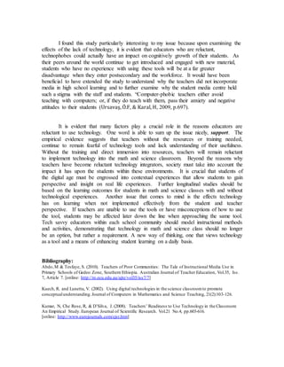 I found this study particularly interesting to my issue because upon examining the 
effects of the lack of technology, it is evident that educators who are reluctant, 
technophobes could actually have an impact on cognitively growth of their students. As 
their peers around the world continue to get introduced and engaged with new material, 
students who have no experience with using these tools will be at a far greater 
disadvantage when they enter postsecondary and the workforce. It would have been 
beneficial to have extended the study to understand why the teachers did not incorporate 
media in high school learning and to further examine why the student media centre held 
such a stigma with the staff and students. “Computer-phobic teachers either avoid 
teaching with computers; or, if they do teach with them, pass their anxiety and negative 
attitudes to their students (Ursavaş, Ö.F, & Karal, H, 2009, p.697). 
It is evident that many factors play a crucial role in the reasons educators are 
reluctant to use technology. One word is able to sum up the issue nicely, support. The 
empirical evidence suggests that teachers without the resources or training needed, 
continue to remain fearful of technology tools and lack understanding of their usefulness. 
Without the training and direct immersion into resources, teachers will remain reluctant 
to implement technology into the math and science classroom. Beyond the reasons why 
teachers have become reluctant technology integrators, society must take into account the 
impact it has upon the students within these environments. It is crucial that students of 
the digital age must be engrossed into contextual experiences that allow students to gain 
perspective and insight on real life experiences. Further longitudinal studies should be 
based on the learning outcomes for students in math and science classes with and without 
technological experiences. Another issue that comes to mind is the effects technology 
has on learning when not implemented effectively from the student and teacher 
perspective. If teachers are unable to use the tools or have misconceptions of how to use 
the tool, students may be affected later down the line when approaching the same tool. 
Tech savvy educators within each school community should model instructional methods 
and activities, demonstrating that technology in math and science class should no longer 
be an option, but rather a requirement. A new way of thinking, one that views technology 
as a tool and a means of enhancing student learning on a daily basis. 
Bibliography: 
Abdo, M & Tesfaye, S. (2010). Teachers of Poor Communities: The Tale of Instructional Media Use in 
Primary Schools of Gedeo Zone, Southern Ethiopia. Australian Journal of Teacher Education, Vol.35, Iss. 
7, Article 7. [online: http://ro.ecu.edu.au/ajte/vol35/iss7/7] 
Kuech, R. and Lunetta, V. (2002). Using digital technologies in the science classroom to promote 
conceptual understanding. Journal of Computers in Mathematics and Science Teaching, 21(2):103-126. 
Kumar, N, Che Rose, R, & D’Silva, J. (2008). Teachers’ Readiness to Use Technology in the Classroom: 
An Empirical Study. European Journal of Scientific Research. Vol.21 No.4, pp.603-616. 
[online: http://www.eurojournals.com/ejsr.htm] 
 