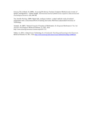 Ursavaş, Ö.F, & Karal, H. (2009). Assessing Pre-Service Teachers’ Computer Phobia Levels in terms of 
Gender and Experience, Turkish Sample. International Journal of Behavioral, Cognitive, Educational and 
Psychological Sciences, 4(9), 696-700. 
Tan, Jennifer Pei-Ling (2009) Digital kids, analogue students : a mixed methods study of students' 
engagement with a school-based Web 2.0 learning innovation. PhD thesis, Queensland University of 
Technology. 
Trammel, B. (2007). National Council of Teachers of Mathematics. In Integrated Mathematics? Yes, but 
Teachers Need Support. Retrieved February 12, 2012, from 
http://www.nctm.org/resources/content.aspx?id=1712. 
Valdez, G. (2011). Critical Issue: Technology. In A Catalyst for Teaching and Learning in the Classroom. 
Retrieved October 18, 2011, from http://www.ncrel.org/sdrs/areas/issues/methods/technlgy/te600.htm. 
