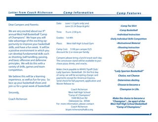 Letter from Coach Richerson
Date:	 June 1-3 (girls only) and
	 June 22-24 (boys & girls)
Time:	 9 a.m.-2:30 p.m.
Grades: 1st-8th
Place: West Hall High School Gym
Camp Cost: $100 per camper/$25
discount for 2 or more per family.
Campers please bring a lunch/snack each day.
The concession stand will be available to pur-
chase pizza, drinks, and snacks.
Make check payable to WHHS Tipoff Club/
Lady Spartans Basketball. On the first day
of camp, we will be accepting charge card
payments except for American Express.
Send check for full payment, application and
Wavier Release to:
Coach Richerson
West Hall High School
“Camp of Champions”
5500 McEver Rd
Oakwood, Ga. 30566
For more information, please contact:
Coach Richerson
bryan.richerson@hallco.org
Camp Information Camp Features
•Camp Tee Shirt
•Camp Basketball
•Individual Instruction
•Daily Individual Skills Competition
•Motivational Material
•Shooting Instruction
“Lady Spartan Basketball”
Choice, not Chance
Determines destiny.
Choose to become a
Champion in Life.
Dear Campers and Parents:
We are very excited about our 9th
annual West Hall Basketball“Camp
of Champions”. We hope you will
take advantage of this exciting op-
portunity to improve your basketball
skills, and have a fun week. It will be
a positive environment in which you
can develop fundamental skills such
as shooting, ball handling, passing,
and basic offensive and defensive
principles. We will do this with a
variety of drills, games and team
competition.
We believe this will be a learning
experience, as well as fun for you. So
lace up your basketball shoes and
join us for a great week of basketball!
Sincerely,
Coach Richerson Make the choice to become a
“Champion”…be apart of the
West Hall High School Basketball
“Camp of Champions.”
 