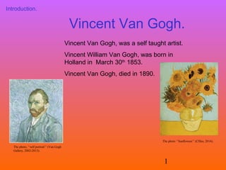 Introduction.

Vincent Van Gogh.
Vincent Van Gogh, was a self taught artist.
Vincent William Van Gogh, was born in
Holland in March 30th 1853.
Vincent Van Gogh, died in 1890.

The photo ‘’Sunflowers’’ (Cfiles, 2014).
The photo, ‘’self portrait’’ (Van Gogh
Gallery, 2002-2013).

1

 