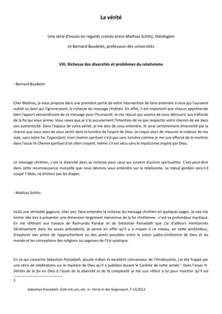 La vérité
Une série d'essais en regards croisés entre Mathias Schiltz, théologien
et Bernard Baudelet, professeur des universités
VIII. Richesse des diversités et problèmes du relativisme
- Bernard Baudelet
Cher Mathias, je vous propose dans une première partie de votre intervention de faire entendre à ceux qui l'auraient
oublié ou bien qui l'ignoreraient, la richesse du message chrétien. En effet, il est important que chacun appréhende
bien l'apport extraordinaire de ce message pour l'humanité. Je me réjouis par avance de vous découvrir aux tréfonds
de la foi qui vous anime. Vous savez que je n'ai aucunement l'intention de ne pas respecter votre chemin de vie dans
son authenticité. Dans l'espace de votre vérité, je me dois de vous entendre. Je serai certainement émerveillé par la
chance que vous avez de vous sentir dans la lumière de l'esprit de Dieu. Je risque alors de mesurer la rudesse de ma
voie, sans votre foi. Cependant, mon chemin spirituel n'est pas sans lumière comme je me suis efforcé de le montrer
dans l'essai VI Chemin spirituel d'un alter-croyant, même s'il est vécu sans le mysticisme inspiré par Dieu.
Le message chrétien, c'est la diversité dans sa richesse pour ceux qui suivent d'autres spiritualités. C'est peut-être
dans cette reconnaissance mutuelle que nous devrons vous entendre sur le relativisme. Le nœud gordien sera-t-il
coupé ? Mais, ne brûlons pas les étapes.
- Mathias Schiltz
Voilà une véritable gageure, cher ami, faire entendre la richesse du message chrétien en quelques pages. Je vais me
limiter dès lors à présenter une dimension largement méconnue de la foi chrétienne : c’est sa profondeur mystique.
En me référant aux travaux de Raimundo Panikar et de Sebastian Painadath que j’ai d’ailleurs mentionnés
itérativement dans les essais précédents, je pense en effet qu’il y a moyen à ce niveau, en cette profondeur,
d’explorer des pistes de rapprochement ou des ponts possibles entre la vision judéo-chrétienne de Dieu et du
monde et les conceptions des religions ou sagesses de l’Est asiatique.
En ce qui concerne Sebastian Painadath, jésuite indien et excellent connaisseur de l’Hindouisme, j’ai été frappé par
une série de méditations sur le mystère de Dieu qu’il a publiées durant le Carême de cette année1
. Dans l’essai IV.
Vérités de la foi en Dieu à l'aune de la diversité et de la complexité je me suis référé à lui pour montrer qu’il est
1
Sebastian Painadath, Gott mit uns, etc. in: Christ in der Gegenwart, 7-13/2013.
 