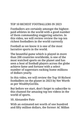 TOP 10 RICHEST FOOTBALLERS IN 2023
Footballers are certainly amongst the highest-
paid athletes in the world with a good number
of them commanding staggering salaries. In
this video, we will review review the top ten
richest footballers in the world currently
Football as we know it is one of the most
lucrative sports in the world.
The beautiful game which is played in more
than 200 countries worldwide, is one of the
most watched sports on the planet and has
seen a host of football players across the globe
achieve fame and fortune with a select
number of superstars racking home millions
of dollars yearly.
In this video, we will review the Top 10 Richest
footballers on the planet in 2023 by Net Worth
as per WealthyGorilla.
But before we start, don't forget to subscribe to
this channel for amazing top ten videos in the
world of sports.
10. Alexandre Pato
With an estimated net worth of one hundred
and fifty million dollars, the former AC Millan
 