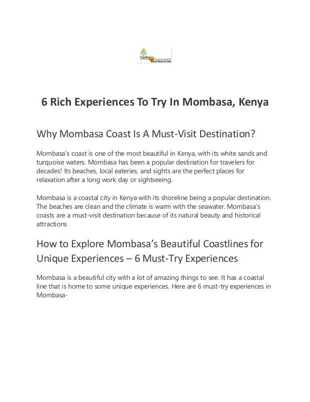 6 Rich Experiences To Try In Mombasa, Kenya
Why Mombasa Coast Is A Must-Visit Destination?
Mombasa’s coast is one of the most beautiful in Kenya, with its white sands and
turquoise waters. Mombasa has been a popular destination for travelers for
decades! Its beaches, local eateries, and sights are the perfect places for
relaxation after a long work day or sightseeing.
Mombasa is a coastal city in Kenya with its shoreline being a popular destination.
The beaches are clean and the climate is warm with the seawater. Mombasa’s
coasts are a must-visit destination because of its natural beauty and historical
attractions
How to Explore Mombasa’s Beautiful Coastlines for
Unique Experiences – 6 Must-Try Experiences
Mombasa is a beautiful city with a lot of amazing things to see. It has a coastal
line that is home to some unique experiences. Here are 6 must-try experiences in
Mombasa-
 