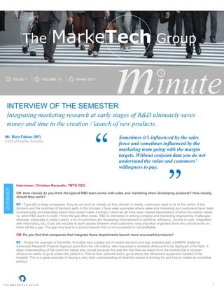 1
minuteminuteINTERVIEW OF THE SEMESTER
Integrating marketing research at early stages of R&D ultimately saves
money and time in the creation / launch of new products.
Mr. Rich Fabian (RF)
COO of Fujifilm SonoSite
INTERVIEW
Interviewer: Christian Renaudin, TMTG CEO
CR: How closely do you think the typical R&D team works with sales and marketing when developing products? How closely
should they work?
RF : Typically in large companies, they do not work as closely as they should. In reality, customers need to be at the center of the
decision and the roadmap of decision early in the process. I have seen examples where sales and marketing and customers have been
involved early and examples where they haven’t been involved. I think we all have seen missed expectations of what the market needs
vs. what R&D wants to build. I think the gap often exists. R&D is interested in solving complex and interesting engineering challenges;
whereas, especially in today’s world, a lot of customers are requesting improvement in workflow, efficiency, access to care, integration
with informatics, etc. If you are not able to work closely between what customers need and what engineers think they should work on,
there will be a gap. The gap may lead to a product launch that is not successful or not profitable.
CR: Do you find that companies that integrate these departments launch more successful products?
RF : I’ll give the example of SonoSite. SonoSite was created out of market demand and was awarded with a DARPA (Defense
Advanced Research Projects Agency) grant from the US military, who requested a compact ultrasound to be deployed in the field. A
deep understanding of the customer needs was crucial because this was the first time we heard from the market that a compact
ultrasound needs to go to where the patient is. Prior to that, patients had to go to where the ultrasound equipment resided in the
hospital. This is a great example of having a very solid understanding of what the market is looking for and how to create an incredible
product.
ISSUE 1 VOLUME 17 Winter 2017
The MarkeTech Group
Sometimes it’s influenced by the sales
force and sometimes influenced by the
marketing team going with the margin
targets. Without conjoint data you do not
understand the value and customers’
willingness to pay.
“
”
 