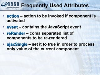 Frequently Used Attributes action   – action to be invoked if component is activated   event  – contains the JavaScript event reRender  – coma separated list of components to be re-rendered ajaxSingle  – set it to true in order to process only value of the current component 