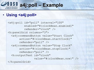 a4j:poll – Example  Using <a4j:poll> <a4j:poll id="poll" interval="100" enabled="#{clockBean.enabled}" reRender="clock" /> <h:panelGrid columns="3"> <a4j:commandButton value="Start Clock" action="#{clockBean.startClock}" reRender="poll" /> <a4j:commandButton value="Stop Clock" action="#{clockBean.stopClock}" reRender="poll" /> <h:outputText id="clock"  value="#{clockBean.now}" /> </h:panelGrid> 