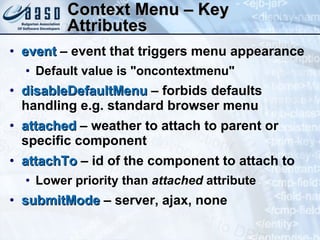 Context Menu – Key Attributes event  – event that triggers menu appearance Default value is "oncontextmenu"  disableDefaultMenu  – forbids defaults handling e.g. standard browser menu attached  – weather to attach to parent or specific component attachTo  – id of the component to attach to Lower priority than  attached  attribute  submitMode  – server, ajax, none 