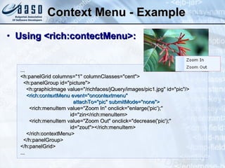Context Menu - Example Using <rich:contectMenu>: ... <h:panelGrid columns="1" columnClasses="cent">   <h:panelGroup id="picture">   <h:graphicImage value="/richfaces/jQuery/images/pic1.jpg" id="pic"/>    <rich:contextMenu event="oncontextmenu"  attachTo="pic" submitMode="none">       <rich:menuItem value="Zoom In" onclick="enlarge('pic');"  id="zin</rich:menuItem>       <rich:menuItem value="Zoom Out" onclick="decrease('pic');"  id="zout"></rich:menuItem>     </rich:contextMenu> </h:panelGroup> </h:panelGrid>  ...  