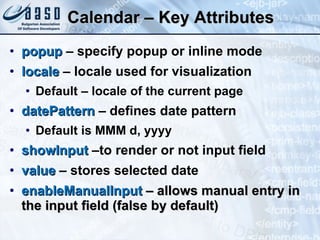 Calendar – Key Attributes popup  – specify popup or inline mode locale  – locale used for visualization Default – locale of the current page datePattern  – defines date pattern Default is MMM d, yyyy showInput  –to render or not input field  value  – stores selected date enableManualInput  – allows manual entry in the input field (false by default) 